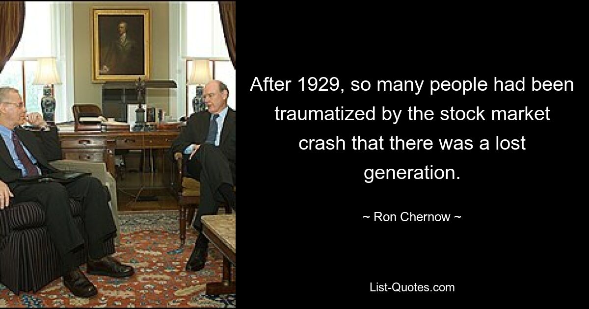 After 1929, so many people had been traumatized by the stock market crash that there was a lost generation. — © Ron Chernow