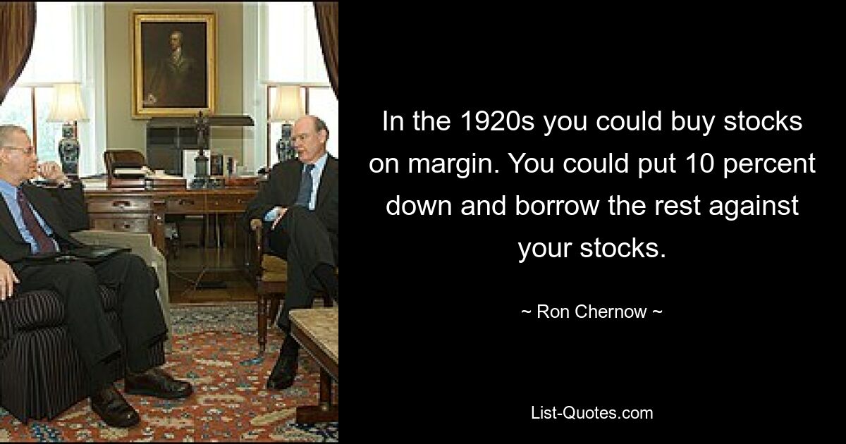 In the 1920s you could buy stocks on margin. You could put 10 percent down and borrow the rest against your stocks. — © Ron Chernow