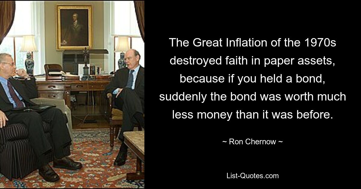 The Great Inflation of the 1970s destroyed faith in paper assets, because if you held a bond, suddenly the bond was worth much less money than it was before. — © Ron Chernow