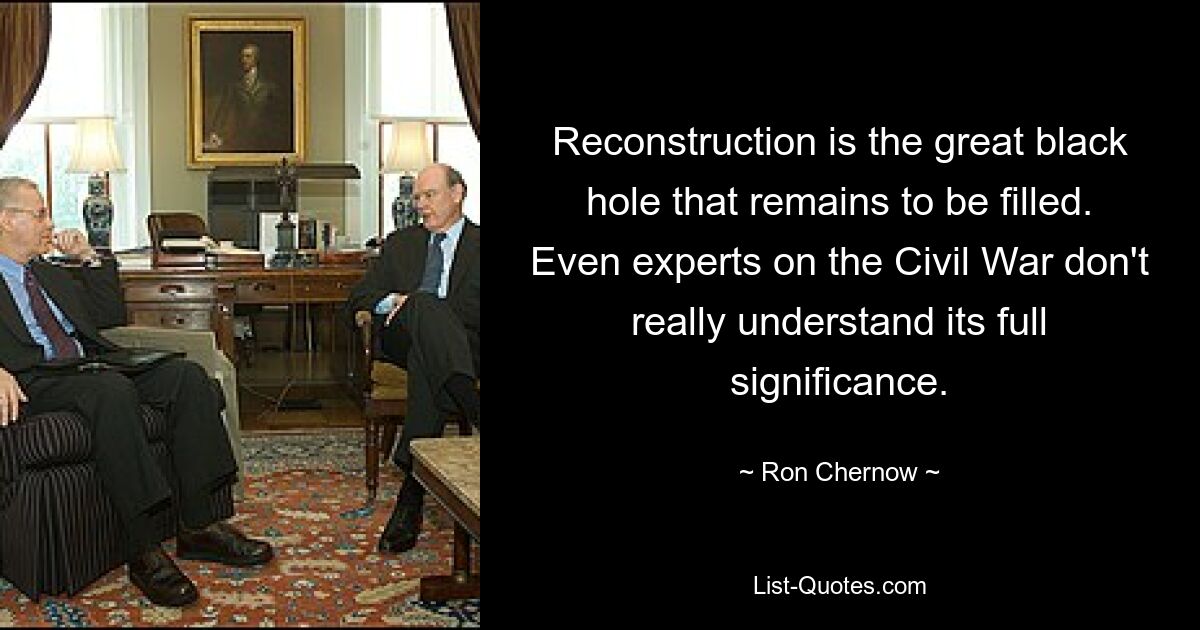 Reconstruction is the great black hole that remains to be filled. Even experts on the Civil War don't really understand its full significance. — © Ron Chernow