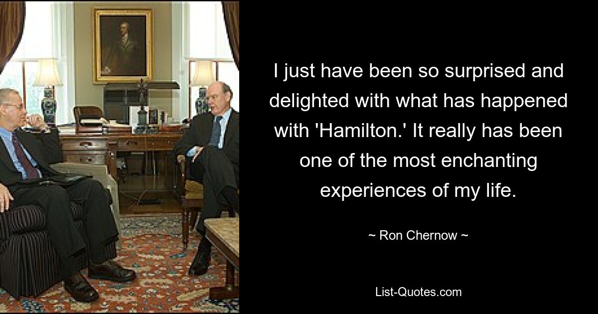 I just have been so surprised and delighted with what has happened with 'Hamilton.' It really has been one of the most enchanting experiences of my life. — © Ron Chernow