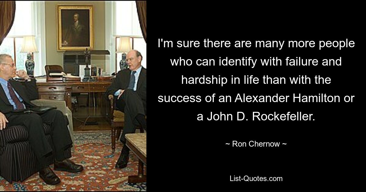 I'm sure there are many more people who can identify with failure and hardship in life than with the success of an Alexander Hamilton or a John D. Rockefeller. — © Ron Chernow