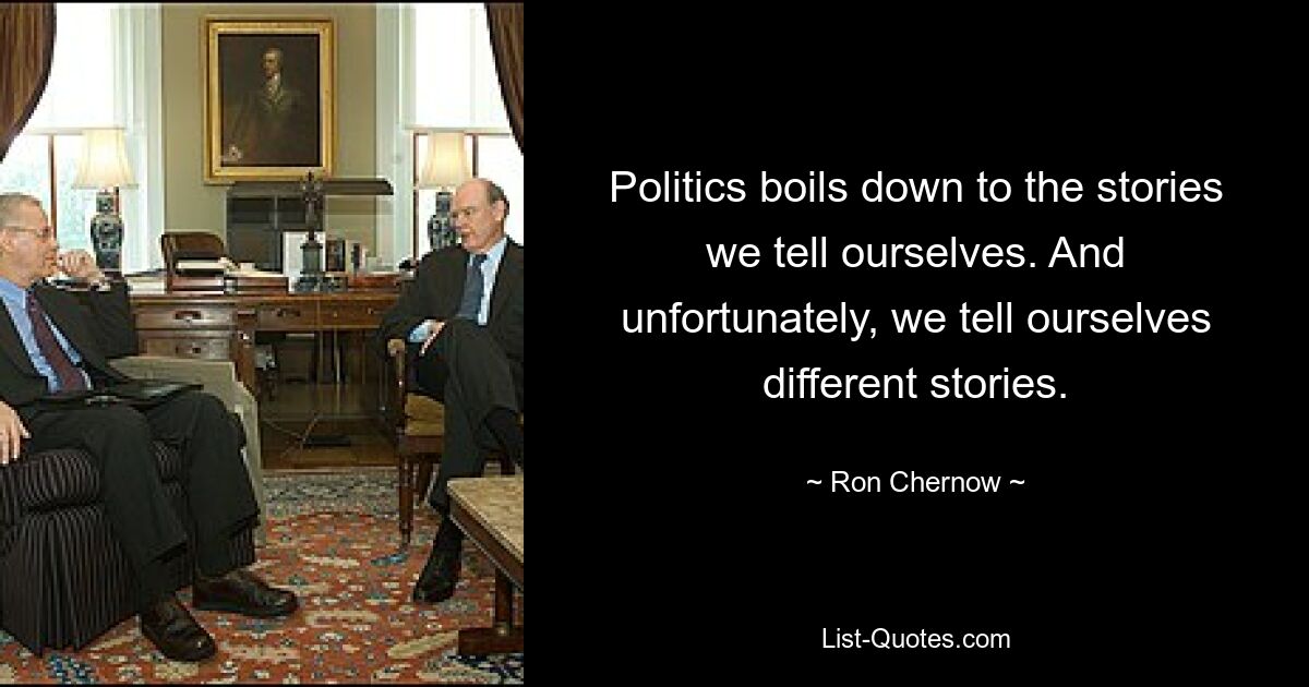 Politics boils down to the stories we tell ourselves. And unfortunately, we tell ourselves different stories. — © Ron Chernow