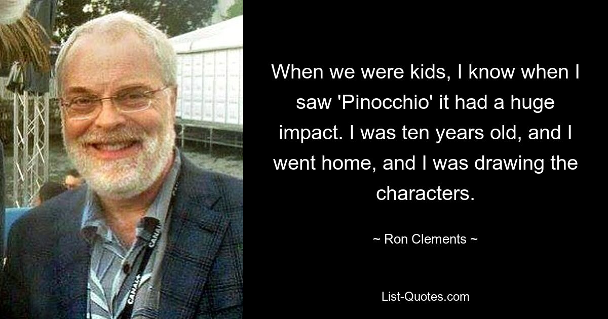 When we were kids, I know when I saw 'Pinocchio' it had a huge impact. I was ten years old, and I went home, and I was drawing the characters. — © Ron Clements