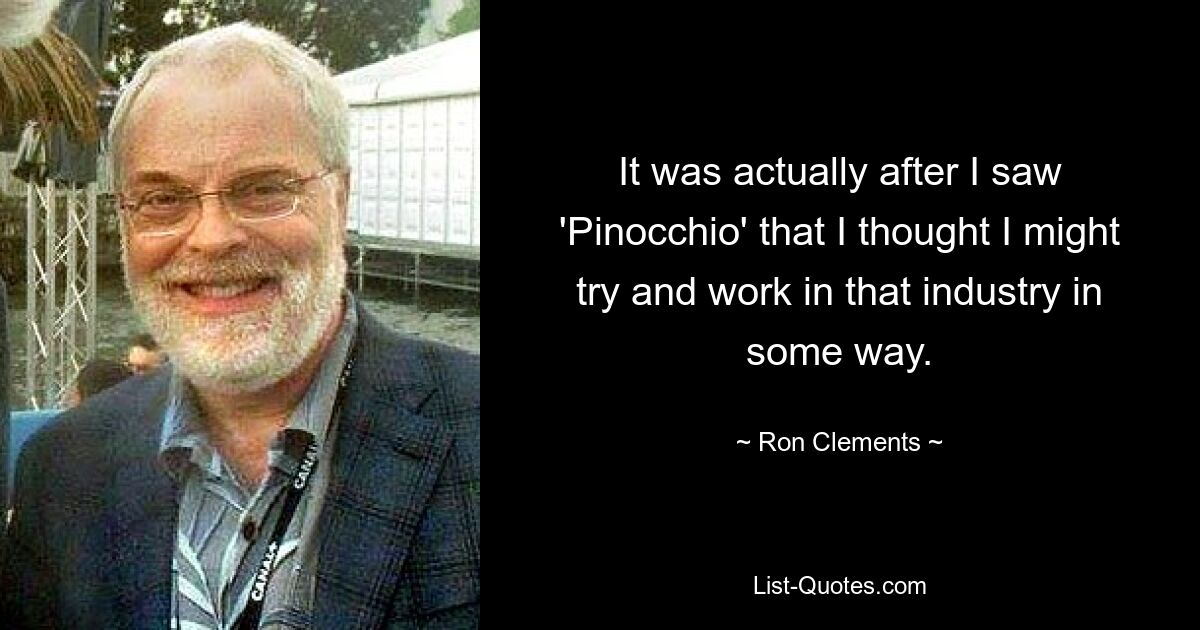 It was actually after I saw 'Pinocchio' that I thought I might try and work in that industry in some way. — © Ron Clements