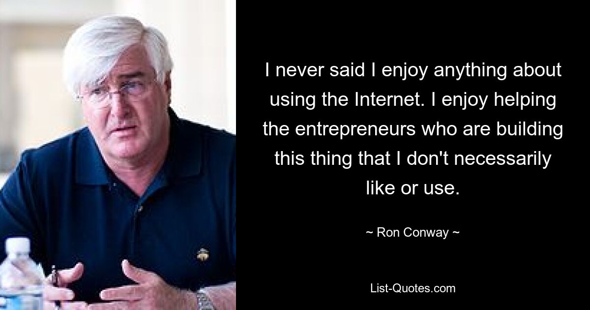 I never said I enjoy anything about using the Internet. I enjoy helping the entrepreneurs who are building this thing that I don't necessarily like or use. — © Ron Conway