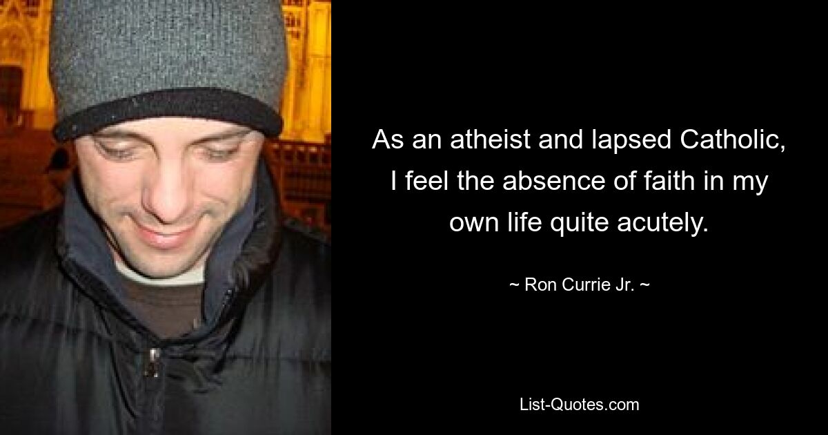 As an atheist and lapsed Catholic, I feel the absence of faith in my own life quite acutely. — © Ron Currie Jr.