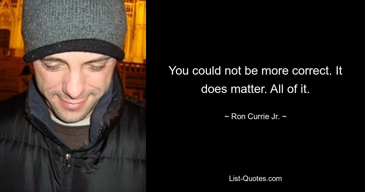 You could not be more correct. It does matter. All of it. — © Ron Currie Jr.