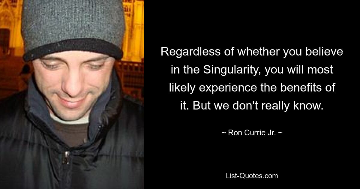 Regardless of whether you believe in the Singularity, you will most likely experience the benefits of it. But we don't really know. — © Ron Currie Jr.