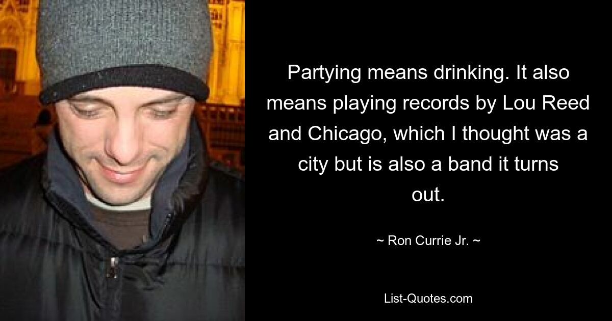 Partying means drinking. It also means playing records by Lou Reed and Chicago, which I thought was a city but is also a band it turns out. — © Ron Currie Jr.