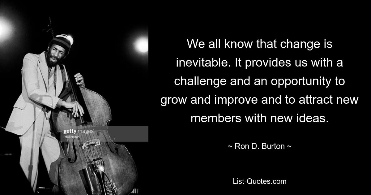 We all know that change is inevitable. It provides us with a challenge and an opportunity to grow and improve and to attract new members with new ideas. — © Ron D. Burton