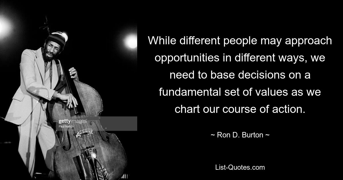 Хотя разные люди могут по-разному относиться к возможностям, нам необходимо основывать решения на фундаментальном наборе ценностей, когда мы намечаем наш курс действий. — © Рон Д. Бертон 
