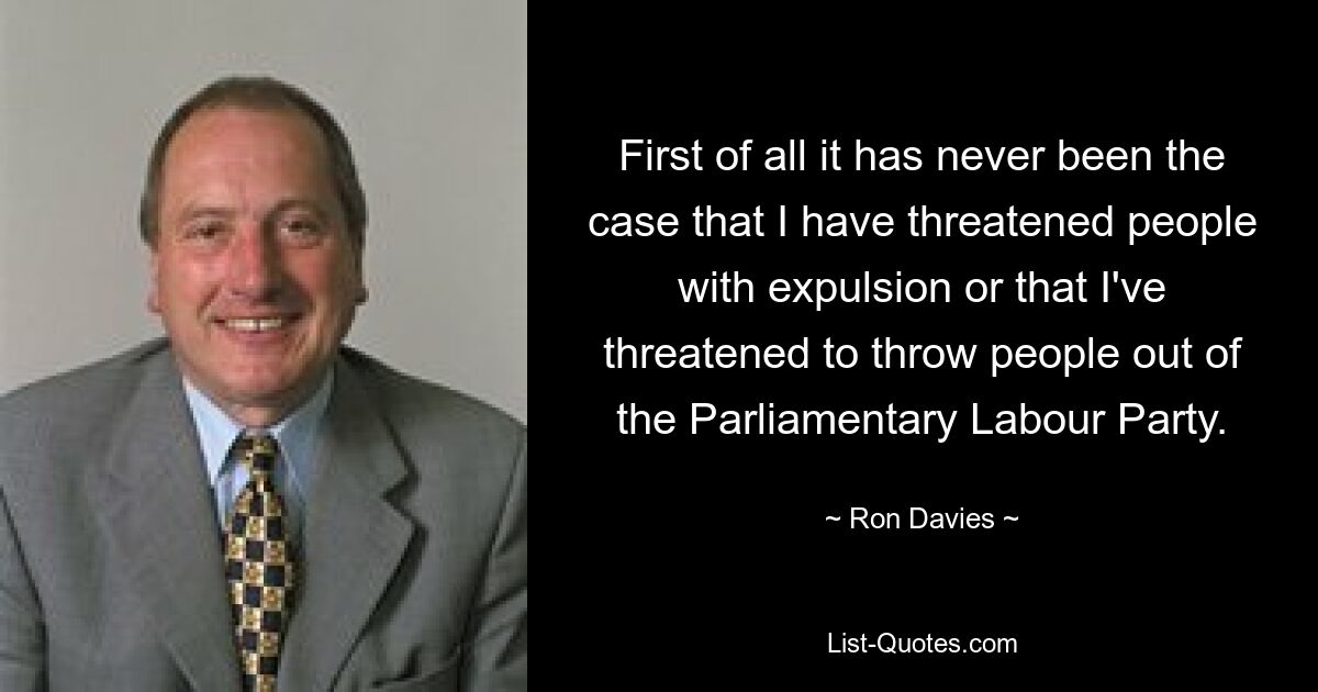 First of all it has never been the case that I have threatened people with expulsion or that I've threatened to throw people out of the Parliamentary Labour Party. — © Ron Davies