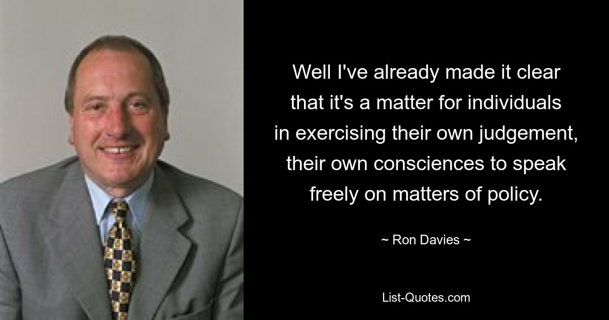 Well I've already made it clear that it's a matter for individuals in exercising their own judgement, their own consciences to speak freely on matters of policy. — © Ron Davies