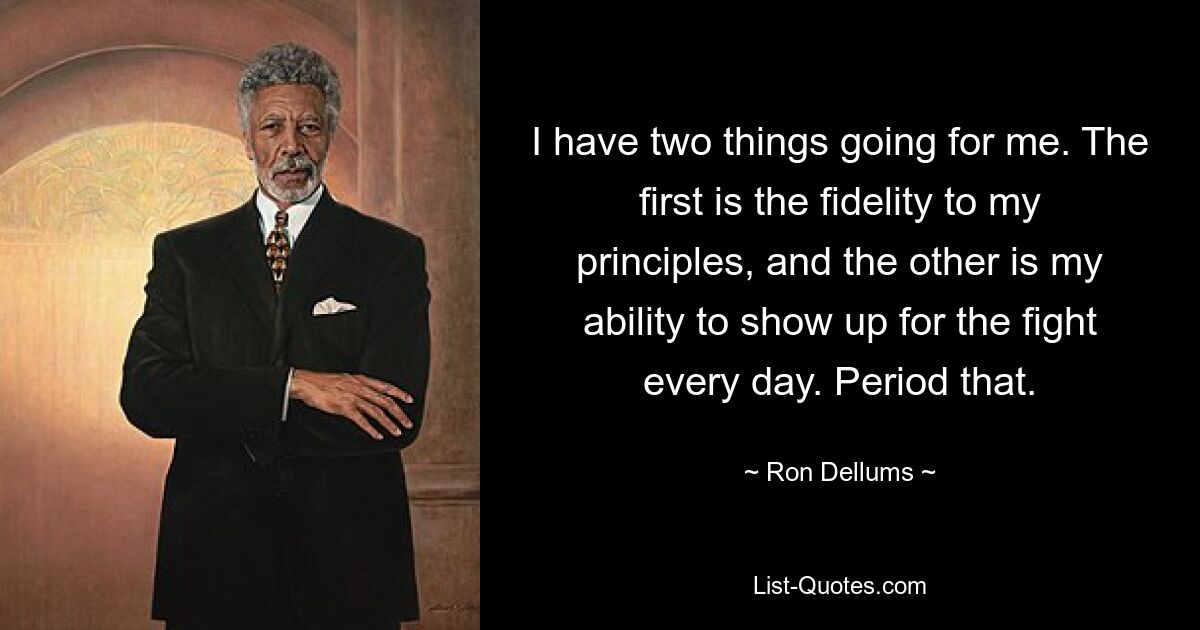 I have two things going for me. The first is the fidelity to my principles, and the other is my ability to show up for the fight every day. Period that. — © Ron Dellums