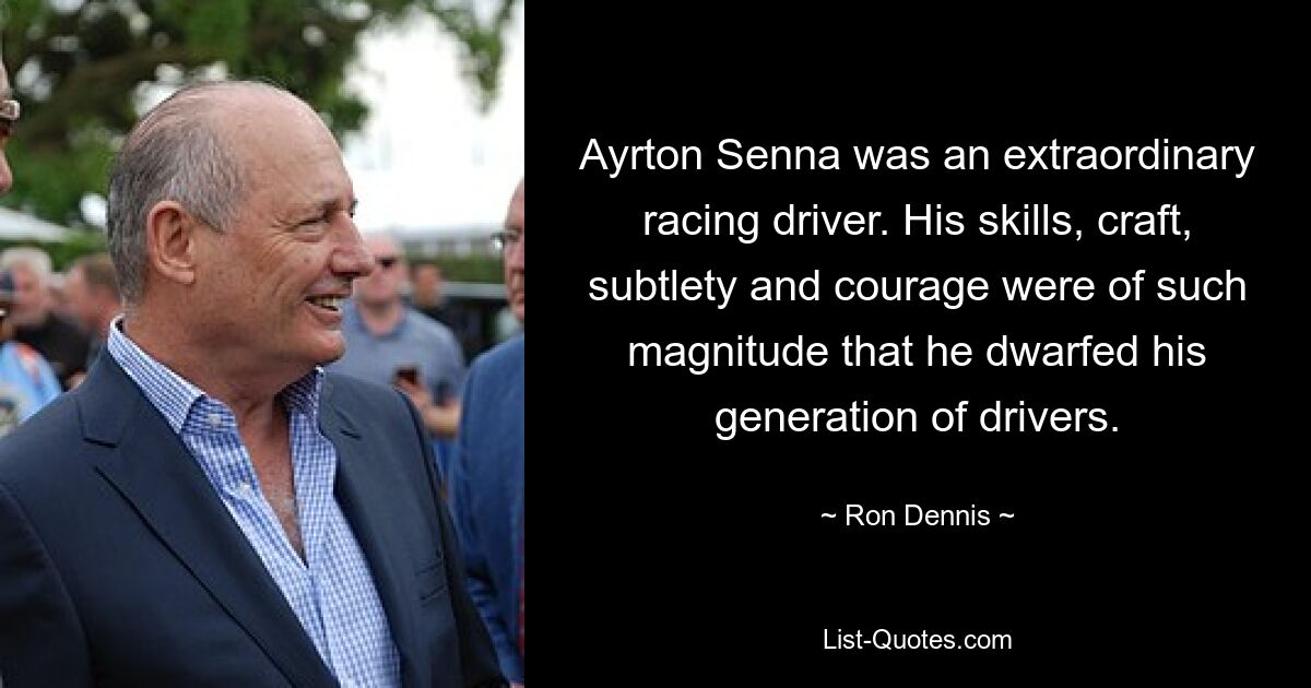 Ayrton Senna was an extraordinary racing driver. His skills, craft, subtlety and courage were of such magnitude that he dwarfed his generation of drivers. — © Ron Dennis