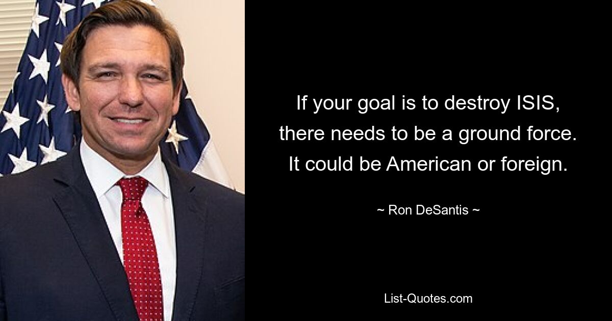 If your goal is to destroy ISIS, there needs to be a ground force. It could be American or foreign. — © Ron DeSantis