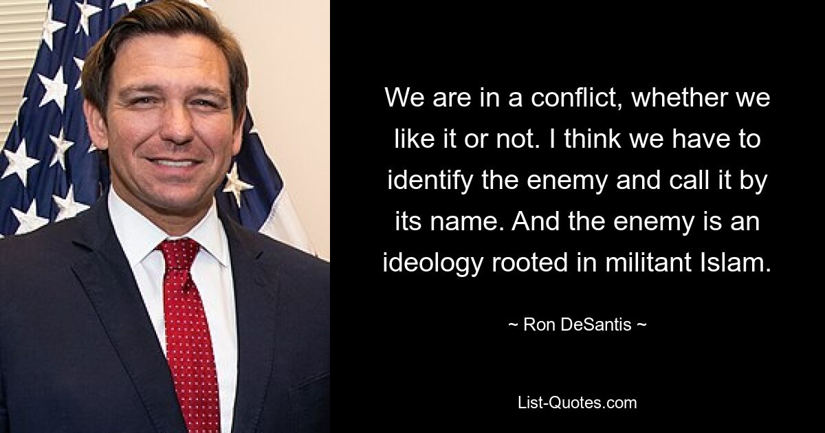 We are in a conflict, whether we like it or not. I think we have to identify the enemy and call it by its name. And the enemy is an ideology rooted in militant Islam. — © Ron DeSantis