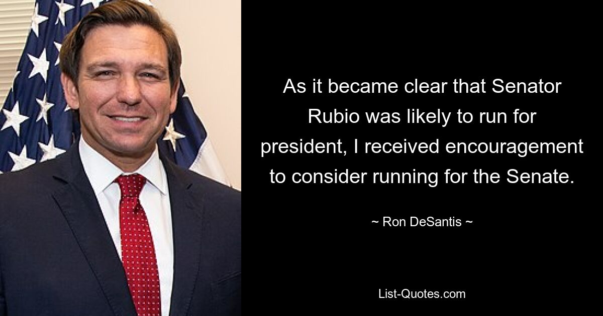 As it became clear that Senator Rubio was likely to run for president, I received encouragement to consider running for the Senate. — © Ron DeSantis