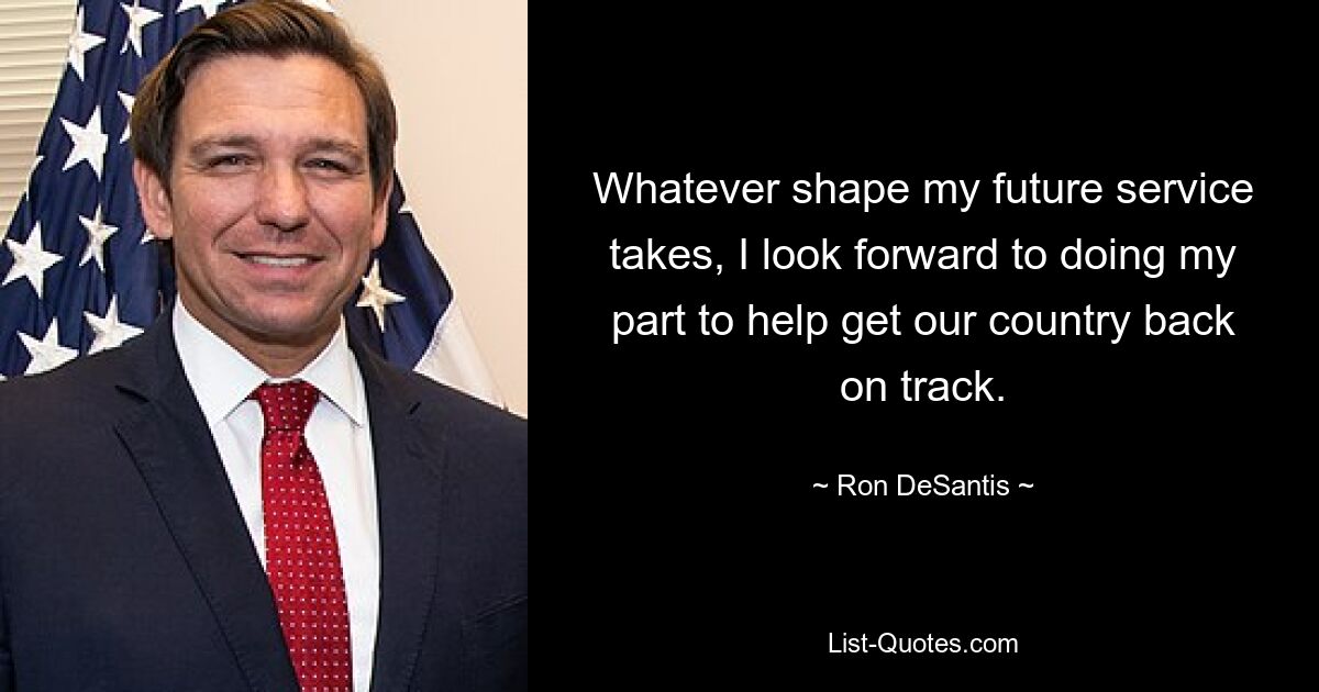 Whatever shape my future service takes, I look forward to doing my part to help get our country back on track. — © Ron DeSantis