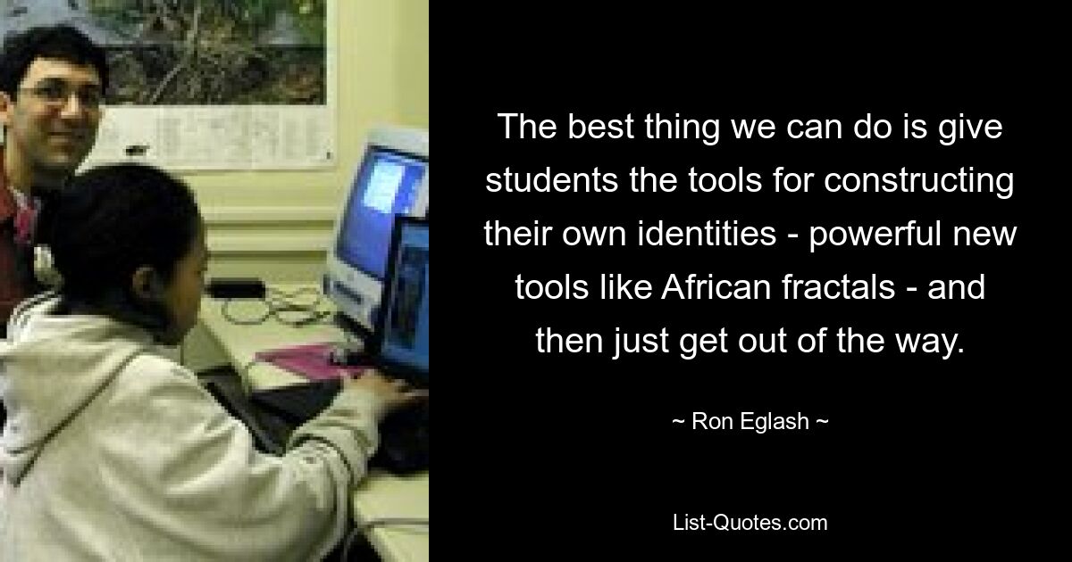 The best thing we can do is give students the tools for constructing their own identities - powerful new tools like African fractals - and then just get out of the way. — © Ron Eglash