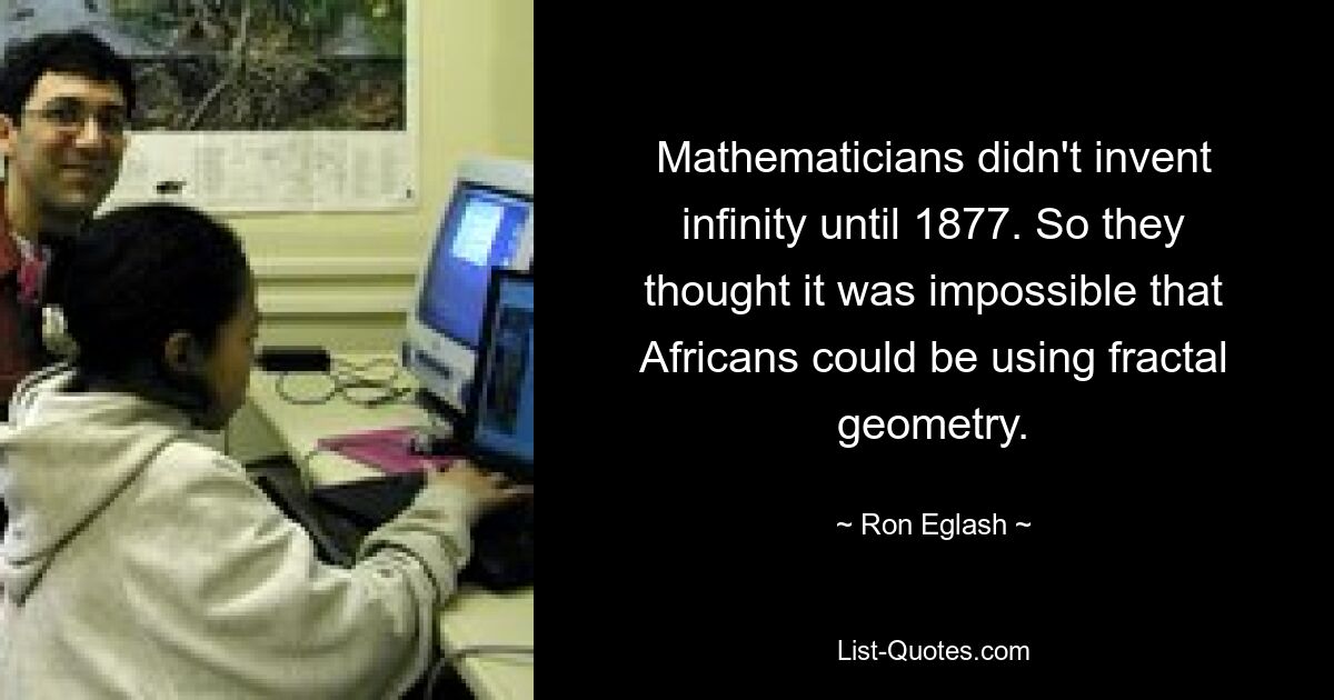 Mathematicians didn't invent infinity until 1877. So they thought it was impossible that Africans could be using fractal geometry. — © Ron Eglash