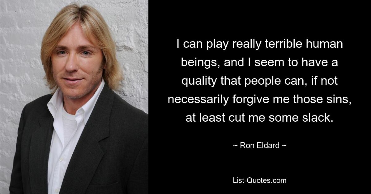 I can play really terrible human beings, and I seem to have a quality that people can, if not necessarily forgive me those sins, at least cut me some slack. — © Ron Eldard