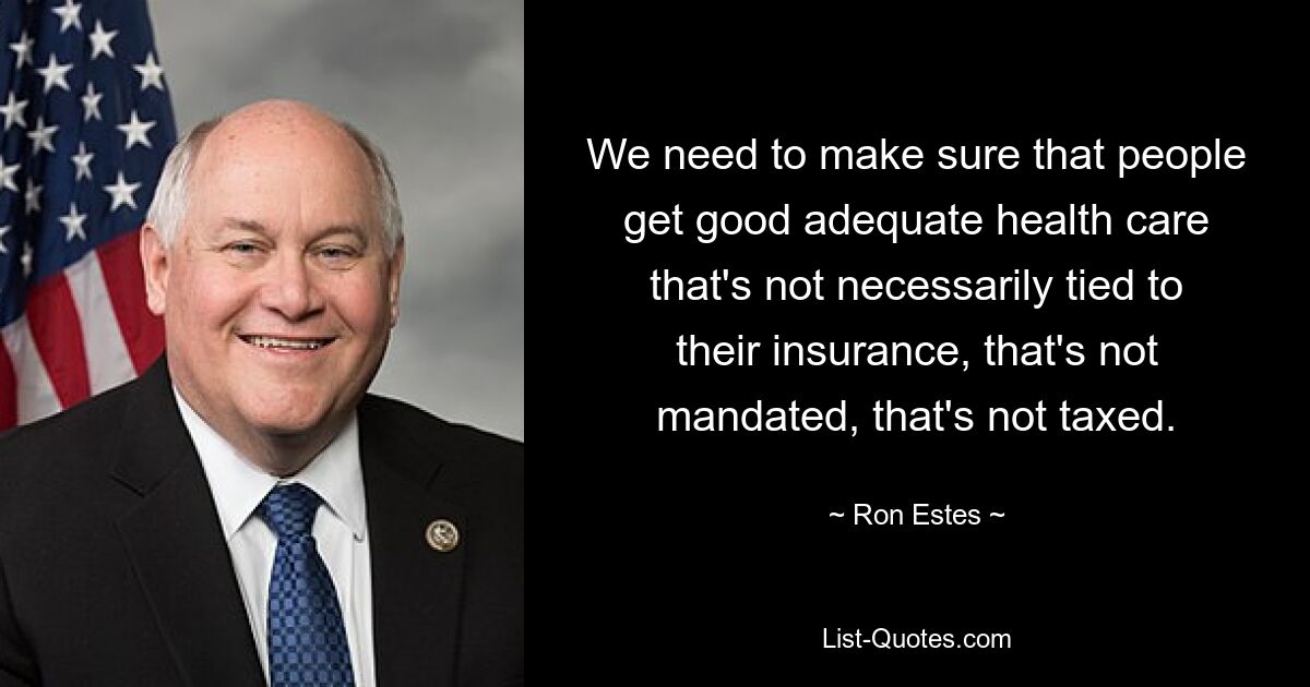 We need to make sure that people get good adequate health care that's not necessarily tied to their insurance, that's not mandated, that's not taxed. — © Ron Estes