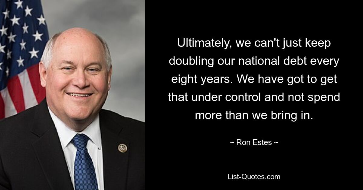 Ultimately, we can't just keep doubling our national debt every eight years. We have got to get that under control and not spend more than we bring in. — © Ron Estes