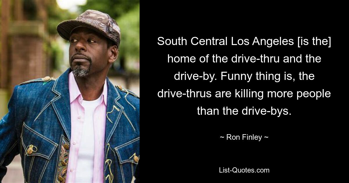 South Central Los Angeles [is the] home of the drive-thru and the drive-by. Funny thing is, the drive-thrus are killing more people than the drive-bys. — © Ron Finley