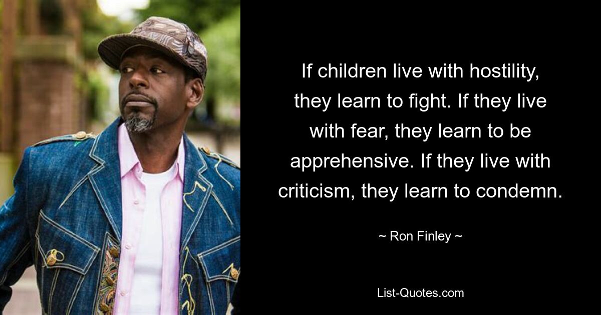 If children live with hostility, they learn to fight. If they live with fear, they learn to be apprehensive. If they live with criticism, they learn to condemn. — © Ron Finley