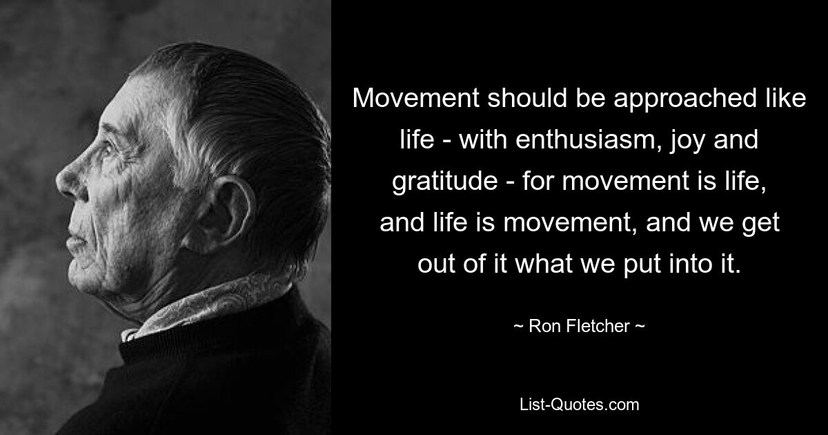 Movement should be approached like life - with enthusiasm, joy and gratitude - for movement is life,
and life is movement, and we get out of it what we put into it. — © Ron Fletcher