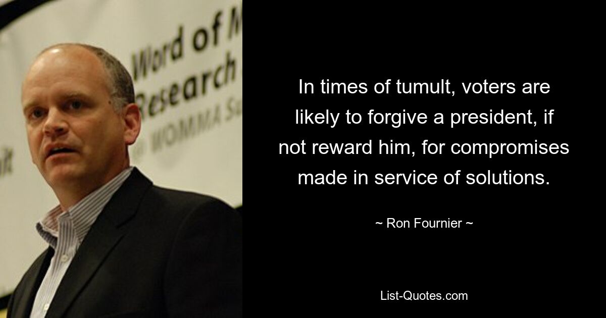 In times of tumult, voters are likely to forgive a president, if not reward him, for compromises made in service of solutions. — © Ron Fournier