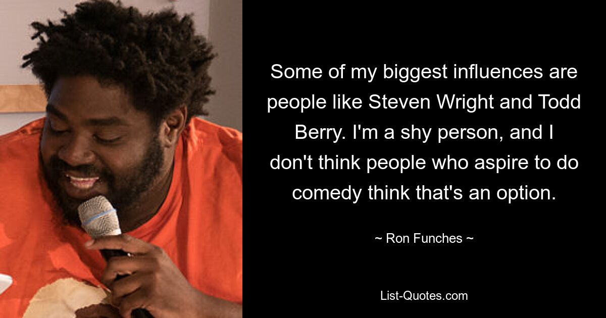 Some of my biggest influences are people like Steven Wright and Todd Berry. I'm a shy person, and I don't think people who aspire to do comedy think that's an option. — © Ron Funches