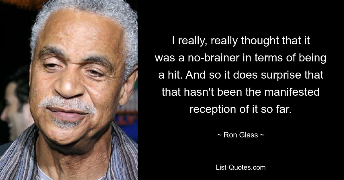 I really, really thought that it was a no-brainer in terms of being a hit. And so it does surprise that that hasn't been the manifested reception of it so far. — © Ron Glass