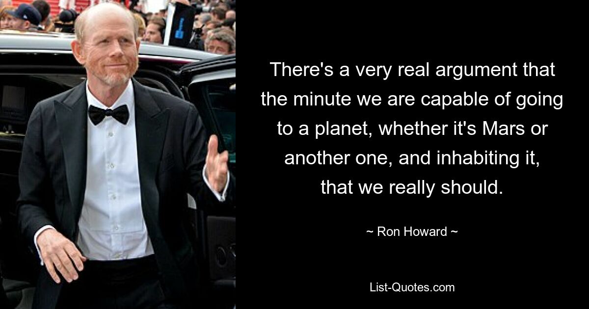 There's a very real argument that the minute we are capable of going to a planet, whether it's Mars or another one, and inhabiting it, that we really should. — © Ron Howard