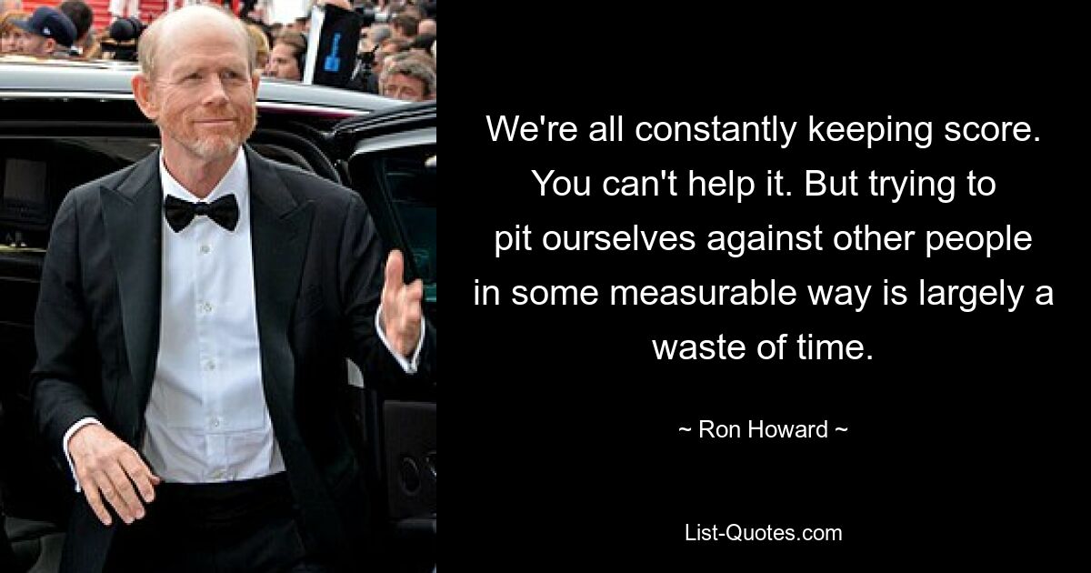 We're all constantly keeping score. You can't help it. But trying to pit ourselves against other people in some measurable way is largely a waste of time. — © Ron Howard