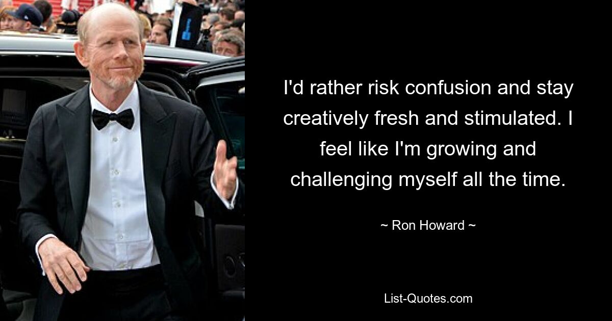 I'd rather risk confusion and stay creatively fresh and stimulated. I feel like I'm growing and challenging myself all the time. — © Ron Howard