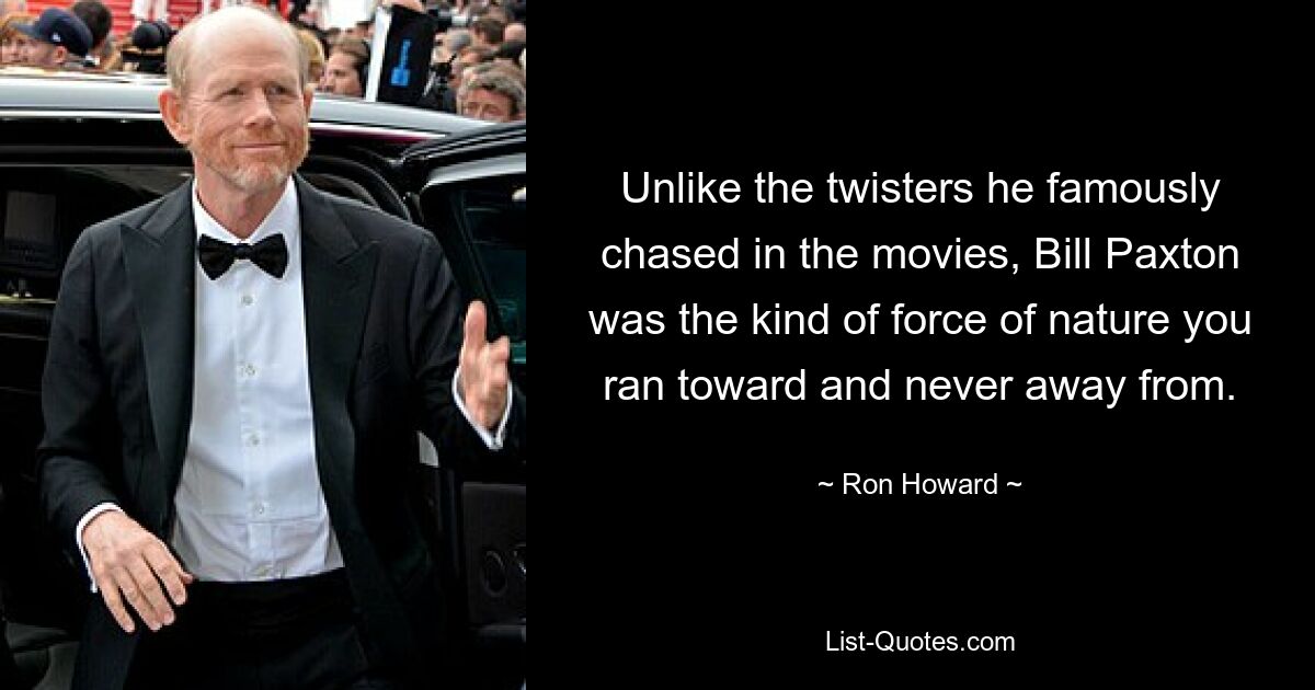 Unlike the twisters he famously chased in the movies, Bill Paxton was the kind of force of nature you ran toward and never away from. — © Ron Howard