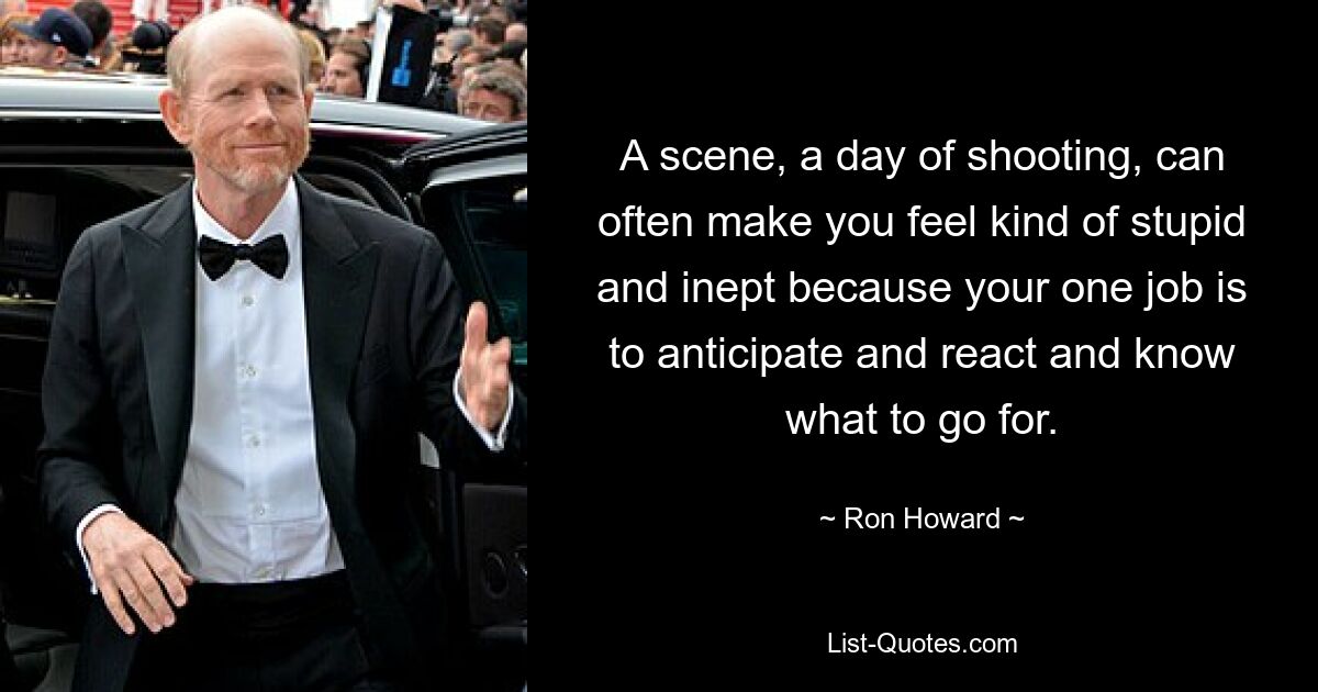 A scene, a day of shooting, can often make you feel kind of stupid and inept because your one job is to anticipate and react and know what to go for. — © Ron Howard