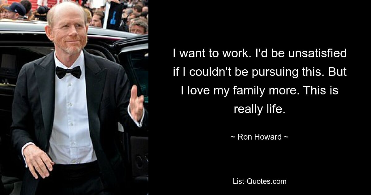 I want to work. I'd be unsatisfied if I couldn't be pursuing this. But I love my family more. This is really life. — © Ron Howard