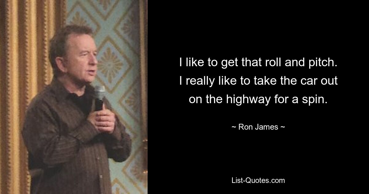 I like to get that roll and pitch. I really like to take the car out on the highway for a spin. — © Ron James