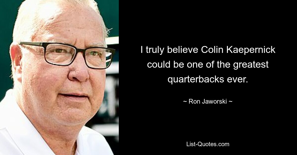 I truly believe Colin Kaepernick could be one of the greatest quarterbacks ever. — © Ron Jaworski