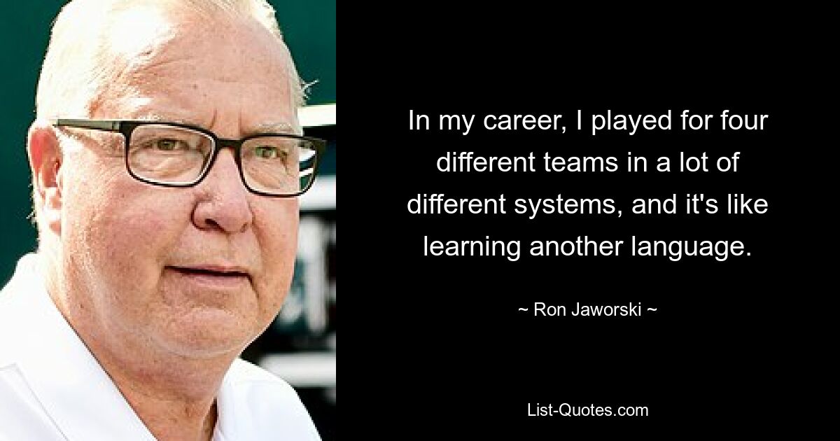 In my career, I played for four different teams in a lot of different systems, and it's like learning another language. — © Ron Jaworski