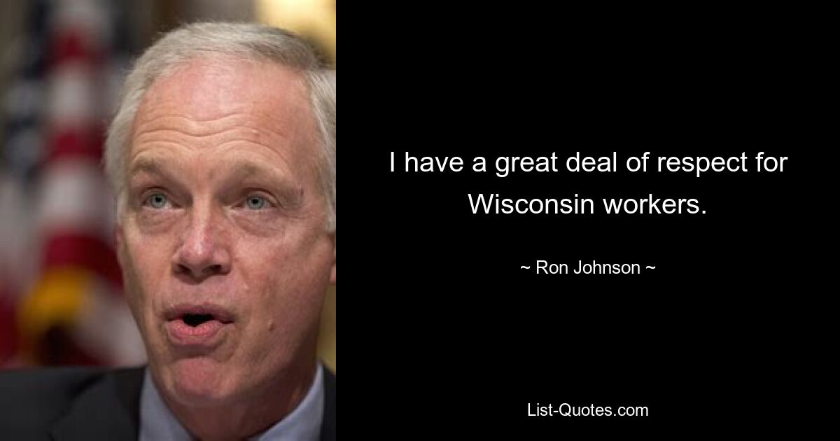 I have a great deal of respect for Wisconsin workers. — © Ron Johnson