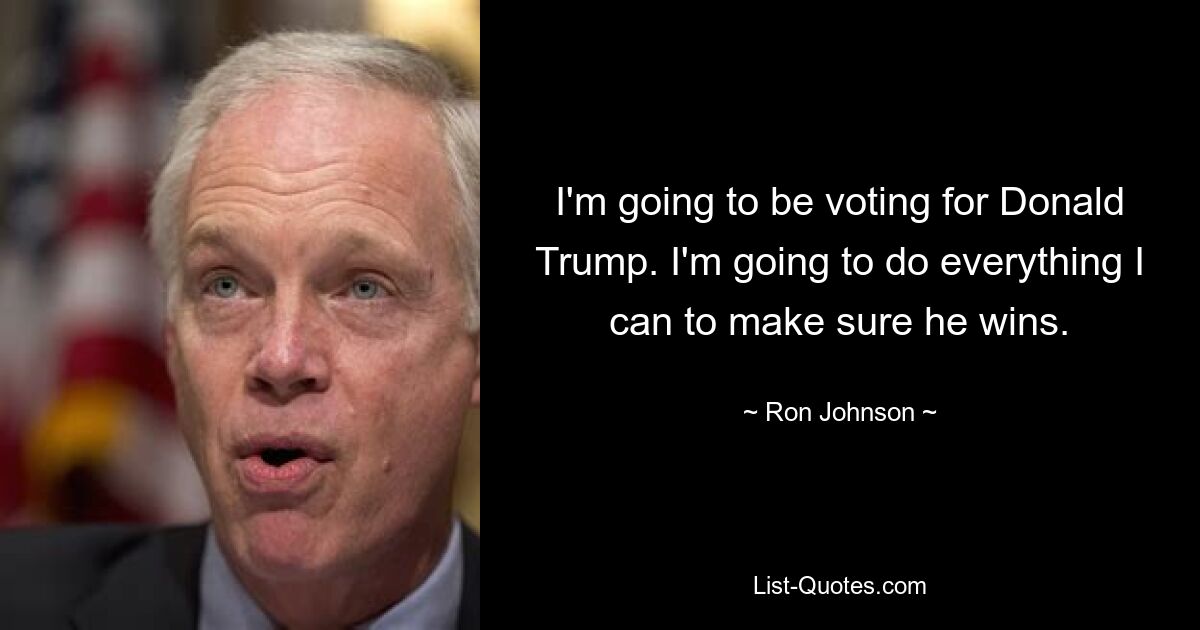 I'm going to be voting for Donald Trump. I'm going to do everything I can to make sure he wins. — © Ron Johnson