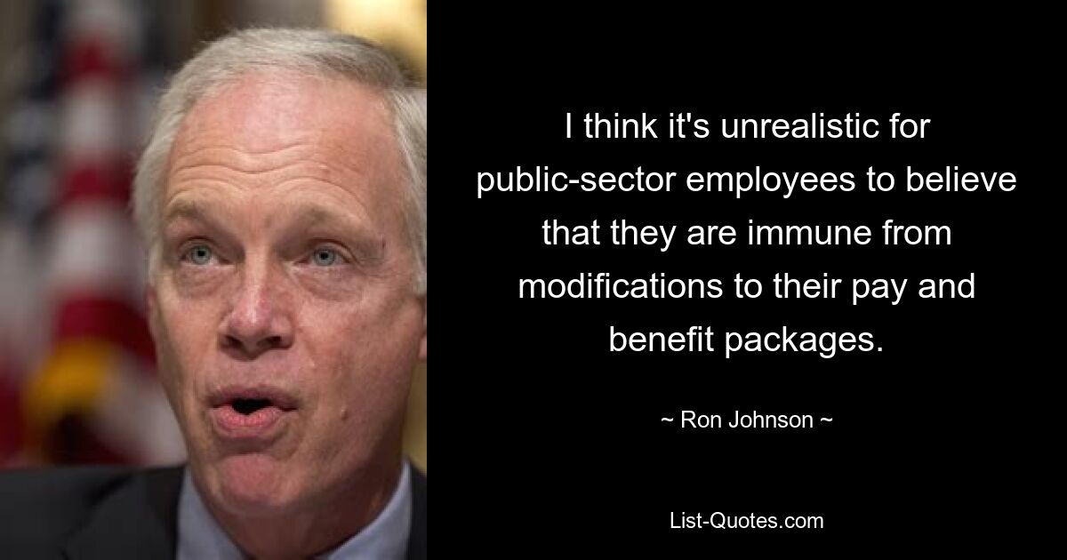 I think it's unrealistic for public-sector employees to believe that they are immune from modifications to their pay and benefit packages. — © Ron Johnson