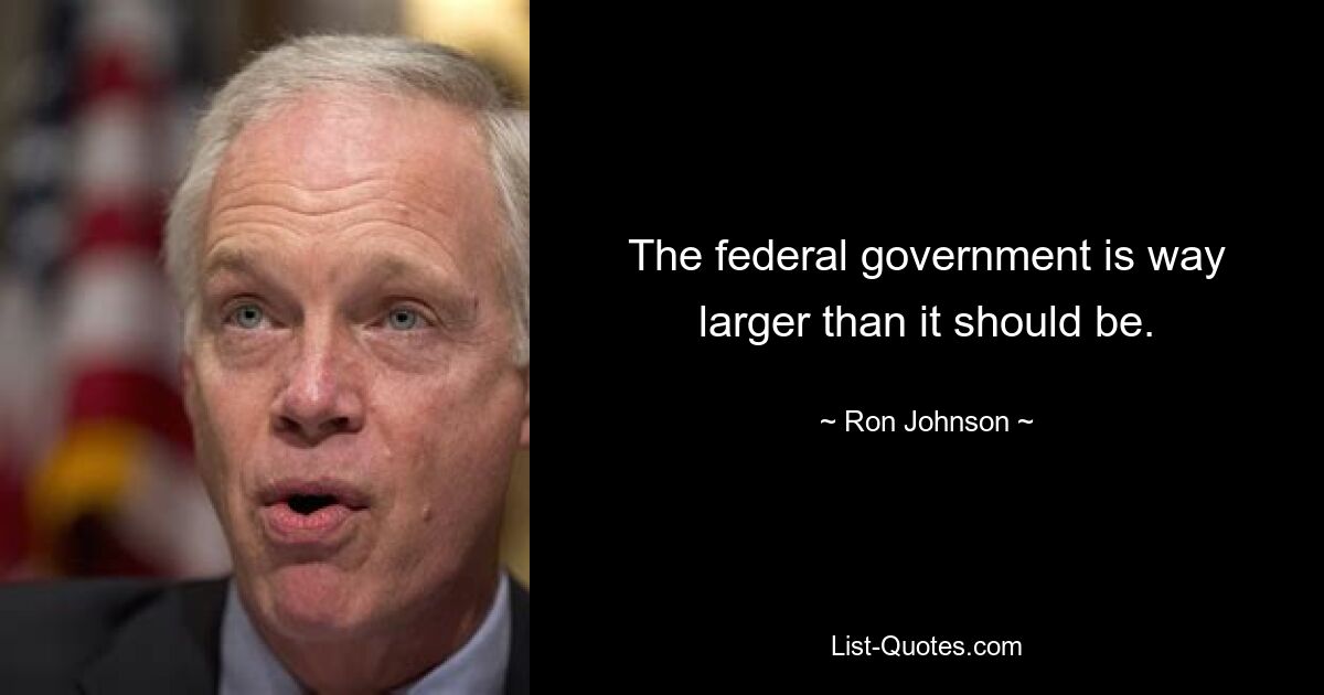 The federal government is way larger than it should be. — © Ron Johnson