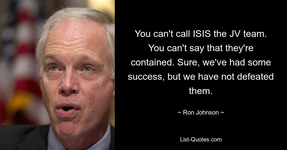 You can't call ISIS the JV team. You can't say that they're contained. Sure, we've had some success, but we have not defeated them. — © Ron Johnson