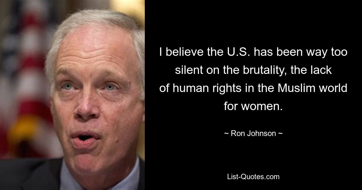 I believe the U.S. has been way too silent on the brutality, the lack of human rights in the Muslim world for women. — © Ron Johnson